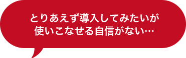 とりあえず導入してみたいが使いこなせる自信がない…