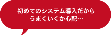 初めてのシステム導入だからうまくいくか心配…