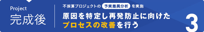 プロジェクト完成後｜不採算プロジェクトの予実差異分析を実施。｜原因を特定し、再発防止に向けたプロセスの改善を行う。