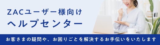 ZACユーザー様向けヘルプセンター お客さまの疑問や、お困りごとを解決するお手伝いをいたします