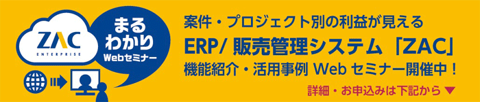 案件・プロジェクト別の利益が見える ERP/販売管理システム「ZAC」 機能紹介・活用事例Webセミナー開催中! 詳細・お申込みは下記から